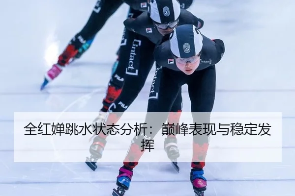 全红婵跳水状态分析：巅峰表现与稳定发挥